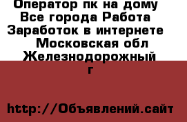 Оператор пк на дому - Все города Работа » Заработок в интернете   . Московская обл.,Железнодорожный г.